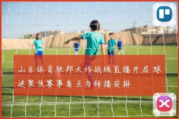 山东体育联邦大作战线直播开启 球迷聚焦赛事看点与转播安排